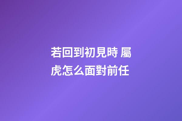 若回到初見時 屬虎怎么面對前任